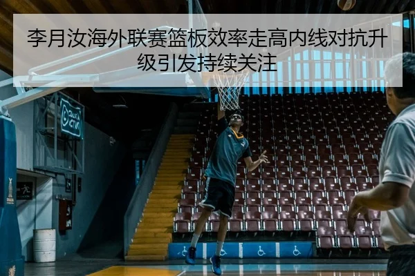 李月汝海外联赛篮板效率走高内线对抗升级引发持续关注