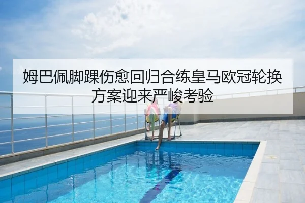 姆巴佩脚踝伤愈回归合练皇马欧冠轮换方案迎来严峻考验