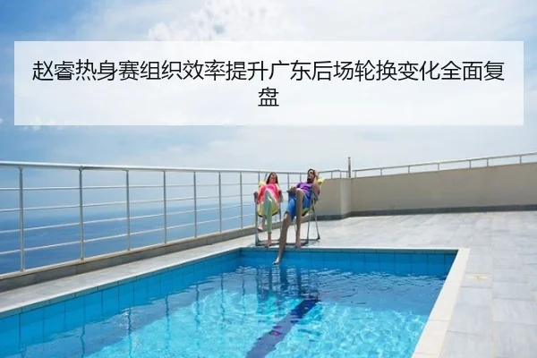 赵睿热身赛组织效率提升广东后场轮换变化全面复盘