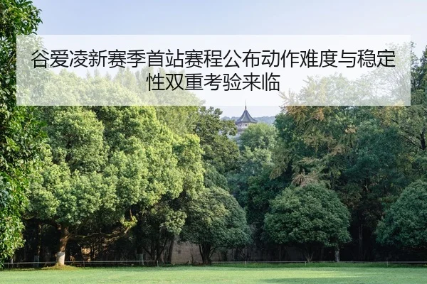 谷爱凌新赛季首站赛程公布动作难度与稳定性双重考验来临